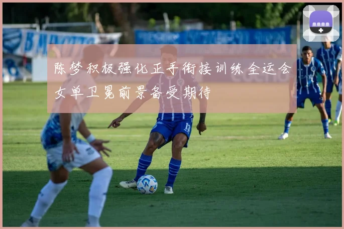 陈梦积极强化正手衔接训练全运会女单卫冕前景备受期待