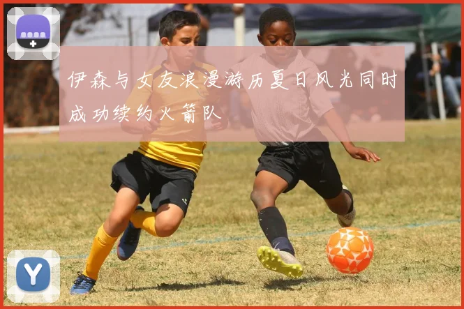 伊森与女友浪漫游历夏日风光同时成功续约火箭队