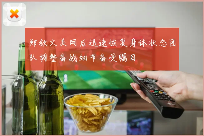 郑钦文美网后迅速恢复身体状态团队调整备战细节备受瞩目