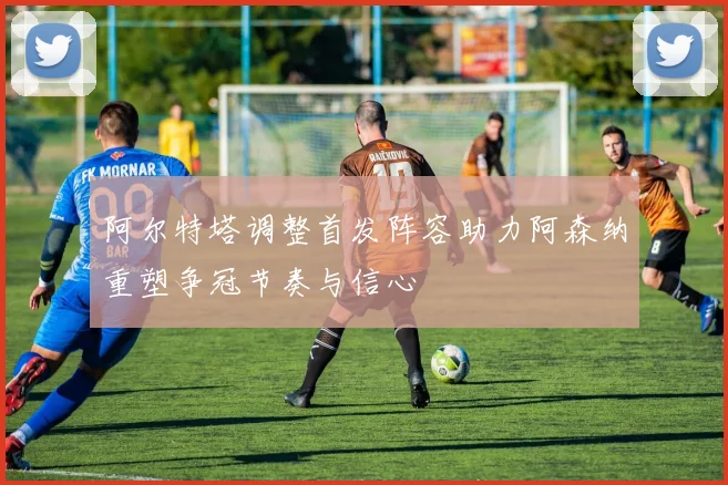 阿尔特塔调整首发阵容助力阿森纳重塑争冠节奏与信心