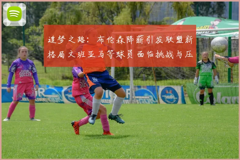 追梦之路：布伦森降薪引发联盟新格局文班亚马等球员面临挑战与压力